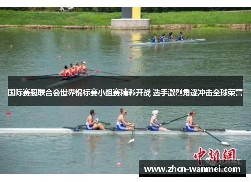 国际赛艇联合会世界锦标赛小组赛精彩开战 选手激烈角逐冲击全球荣誉