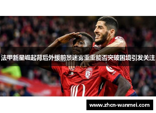 法甲新星崛起背后外援前景迷雾重重能否突破困境引发关注