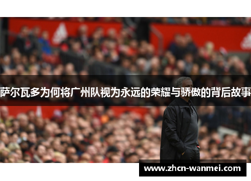 萨尔瓦多为何将广州队视为永远的荣耀与骄傲的背后故事